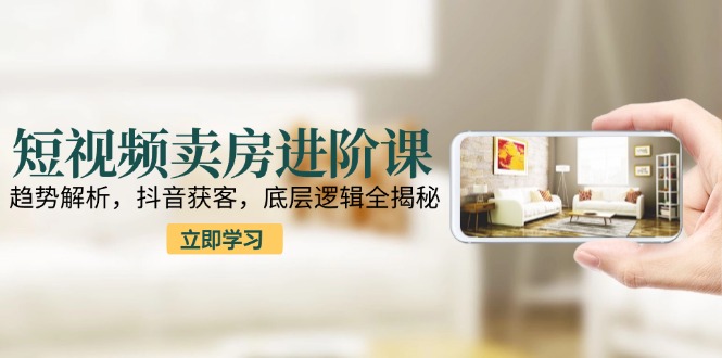短视频卖房进阶课：趋势解析，抖音获客，底层逻辑全揭秘-阿鬼