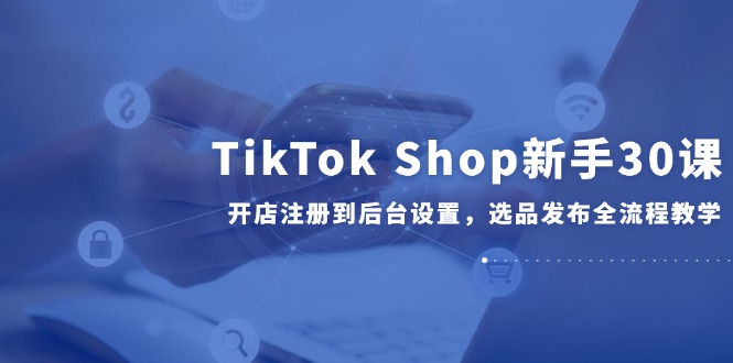 TikTok Shop新手30课，开店注册到后台设置，选品发布全流程教学-阿鬼
