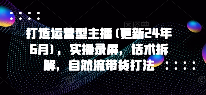 打造运营型主播(更新25年7月)，实操录屏，话术拆解，自然流带货打法-阿鬼