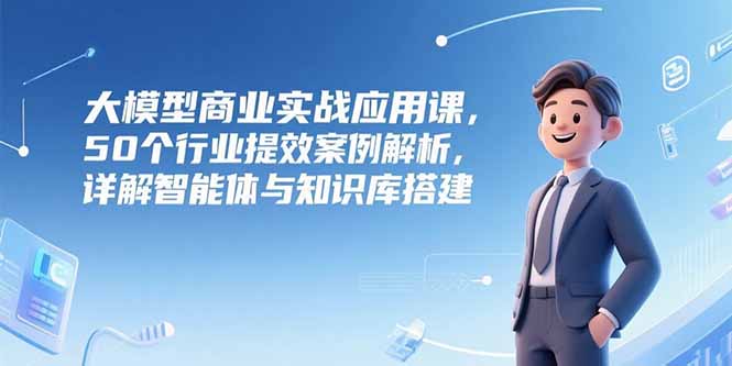 大模型商业实战应用课，50个行业提效案例解析，详解智能体与知识库搭建-阿鬼
