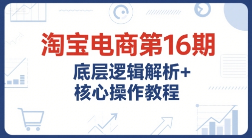 淘宝电商第16期，底层逻辑解析+核心操作教程，运营、推广提升能力的必学课程+配套资料-阿鬼